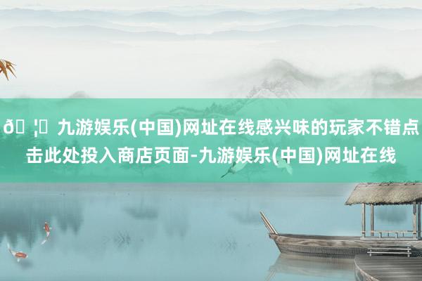 🦄九游娱乐(中国)网址在线感兴味的玩家不错点击此处投入商店页面-九游娱乐(中国)网址在线