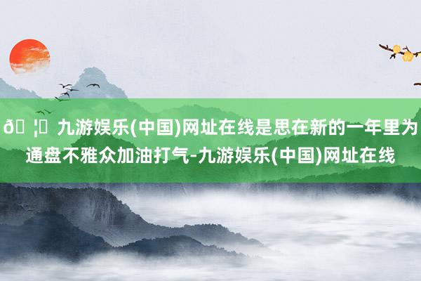 🦄九游娱乐(中国)网址在线是思在新的一年里为通盘不雅众加油打气-九游娱乐(中国)网址在线