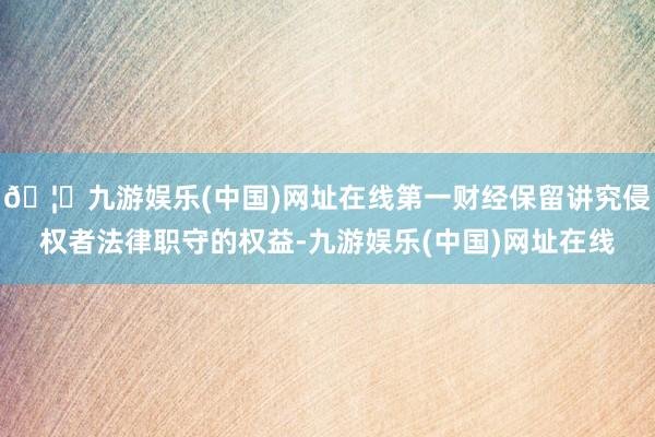 🦄九游娱乐(中国)网址在线第一财经保留讲究侵权者法律职守的权益-九游娱乐(中国)网址在线