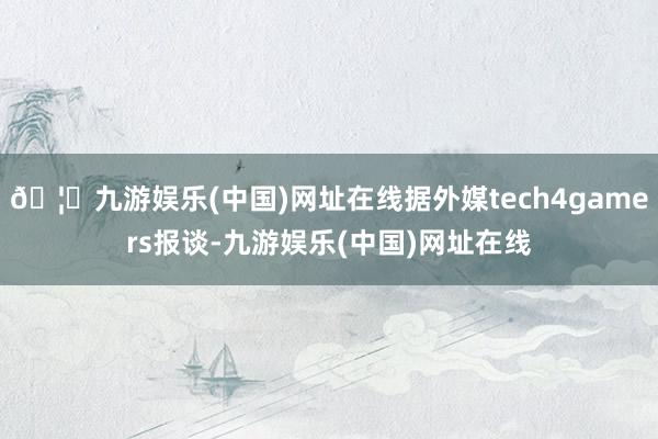 🦄九游娱乐(中国)网址在线据外媒tech4gamers报谈-九游娱乐(中国)网址在线