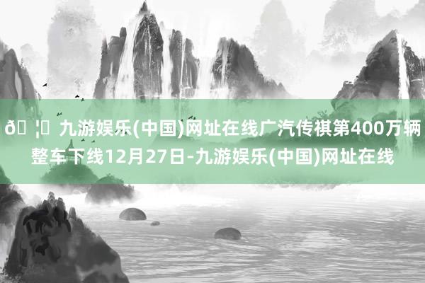 🦄九游娱乐(中国)网址在线　　广汽传祺第400万辆整车下线　　12月27日-九游娱乐(中国)网址在线