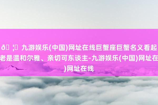 🦄九游娱乐(中国)网址在线巨蟹座巨蟹名义看起来老是温和尔雅、亲切可东谈主-九游娱乐(中国)网址在线