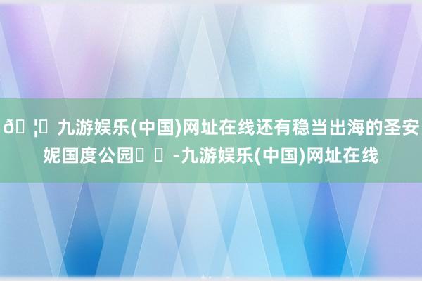 🦄九游娱乐(中国)网址在线还有稳当出海的圣安妮国度公园⛰️-九游娱乐(中国)网址在线