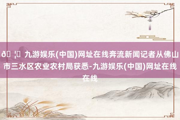 🦄九游娱乐(中国)网址在线奔流新闻记者从佛山市三水区农业农村局获悉-九游娱乐(中国)网址在线