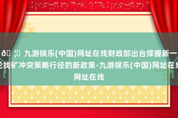 🦄九游娱乐(中国)网址在线财政部出台撑握新一轮找矿冲突策略行径的新政策-九游娱乐(中国)网址在线