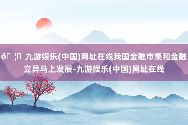 🦄九游娱乐(中国)网址在线我国金融市集和金融立异马上发展-九游娱乐(中国)网址在线