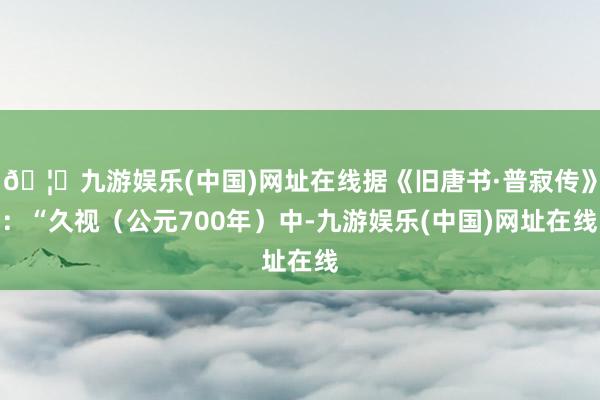 🦄九游娱乐(中国)网址在线据《旧唐书·普寂传》：“久视（公元700年）中-九游娱乐(中国)网址在线