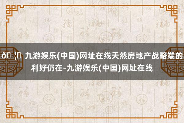 🦄九游娱乐(中国)网址在线天然房地产战略端的利好仍在-九游娱乐(中国)网址在线