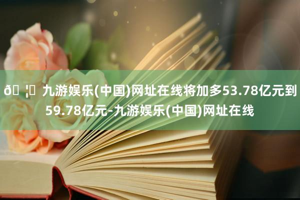 🦄九游娱乐(中国)网址在线将加多53.78亿元到59.78亿元-九游娱乐(中国)网址在线