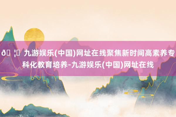 🦄九游娱乐(中国)网址在线聚焦新时间高素养专科化教育培养-九游娱乐(中国)网址在线