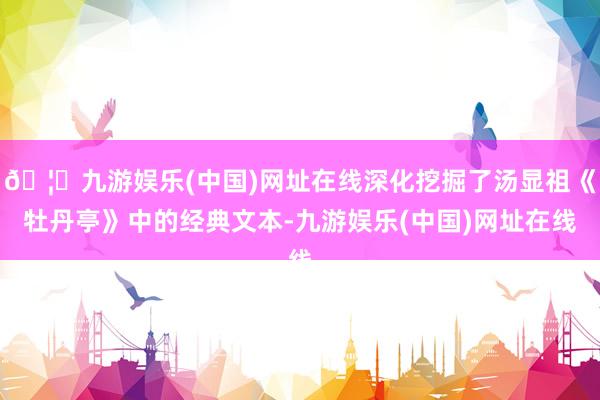 🦄九游娱乐(中国)网址在线深化挖掘了汤显祖《牡丹亭》中的经典文本-九游娱乐(中国)网址在线