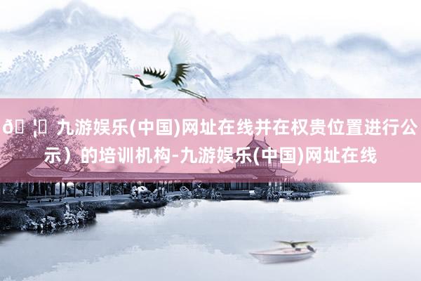 🦄九游娱乐(中国)网址在线并在权贵位置进行公示）的培训机构-九游娱乐(中国)网址在线