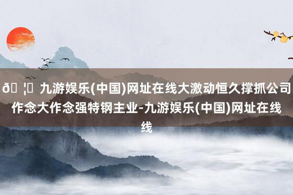 🦄九游娱乐(中国)网址在线大激动恒久撑抓公司作念大作念强特钢主业-九游娱乐(中国)网址在线