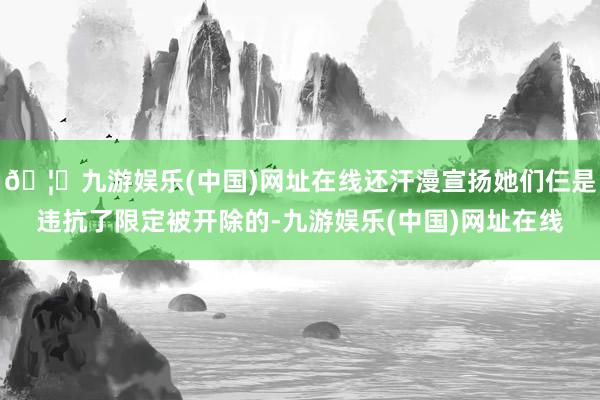 🦄九游娱乐(中国)网址在线还汗漫宣扬她们仨是违抗了限定被开除的-九游娱乐(中国)网址在线