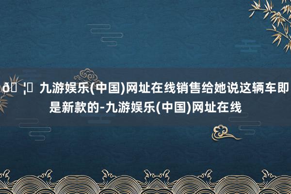 🦄九游娱乐(中国)网址在线销售给她说这辆车即是新款的-九游娱乐(中国)网址在线