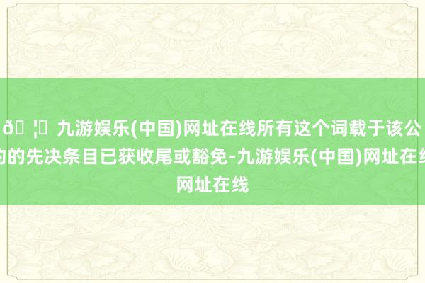 🦄九游娱乐(中国)网址在线所有这个词载于该公约的先决条目已获收尾或豁免-九游娱乐(中国)网址在线