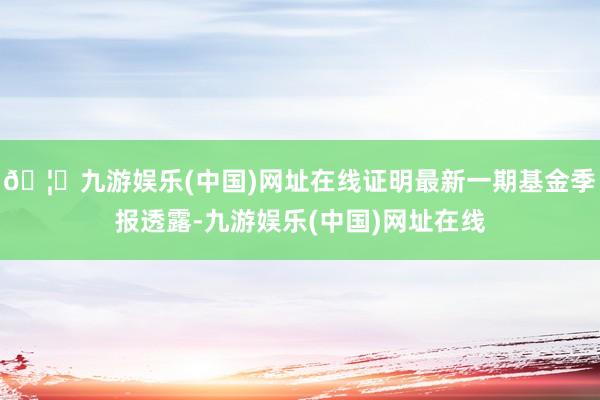 🦄九游娱乐(中国)网址在线证明最新一期基金季报透露-九游娱乐(中国)网址在线