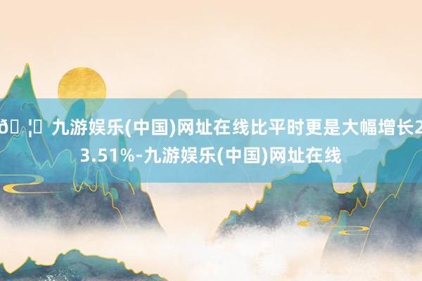 🦄九游娱乐(中国)网址在线比平时更是大幅增长23.51%-九游娱乐(中国)网址在线