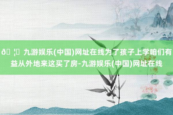 🦄九游娱乐(中国)网址在线为了孩子上学咱们有益从外地来这买了房-九游娱乐(中国)网址在线