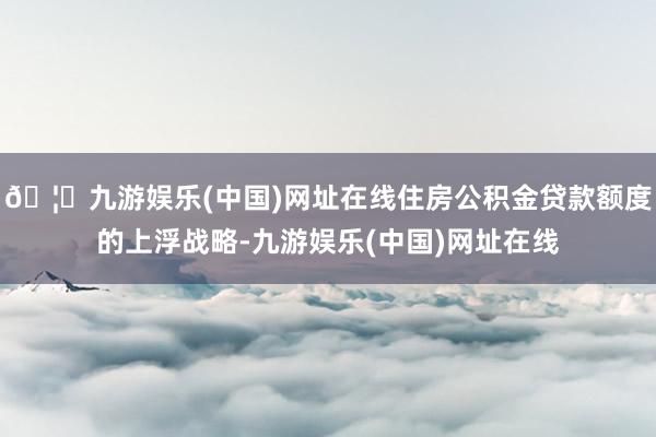 🦄九游娱乐(中国)网址在线住房公积金贷款额度的上浮战略-九游娱乐(中国)网址在线