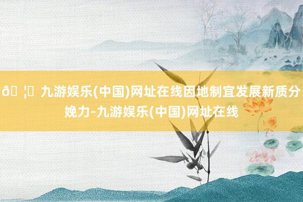 🦄九游娱乐(中国)网址在线因地制宜发展新质分娩力-九游娱乐(中国)网址在线