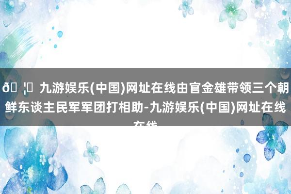 🦄九游娱乐(中国)网址在线由官金雄带领三个朝鲜东谈主民军军团打相助-九游娱乐(中国)网址在线