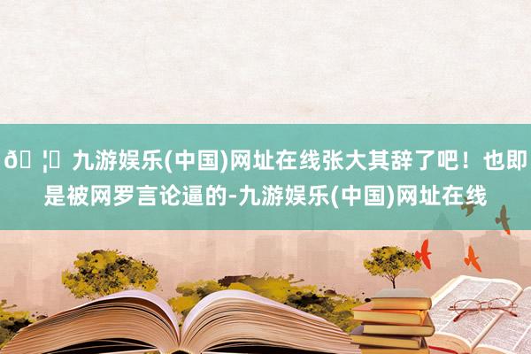 🦄九游娱乐(中国)网址在线张大其辞了吧！也即是被网罗言论逼的-九游娱乐(中国)网址在线