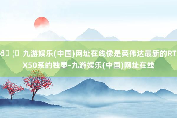 🦄九游娱乐(中国)网址在线像是英伟达最新的RTX50系的独显-九游娱乐(中国)网址在线