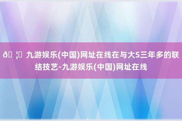 🦄九游娱乐(中国)网址在线在与大S三年多的联结技艺-九游娱乐(中国)网址在线