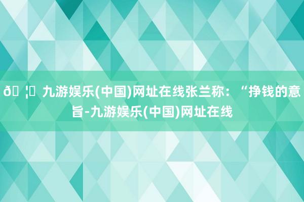 🦄九游娱乐(中国)网址在线张兰称：“挣钱的意旨-九游娱乐(中国)网址在线