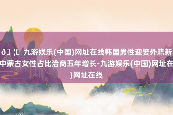 🦄九游娱乐(中国)网址在线韩国男性迎娶外籍新娘中蒙古女性占比洽商五年增长-九游娱乐(中国)网址在线