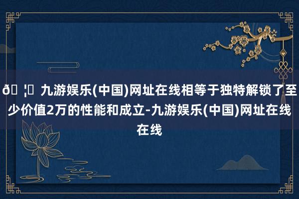 🦄九游娱乐(中国)网址在线相等于独特解锁了至少价值2万的性能和成立-九游娱乐(中国)网址在线