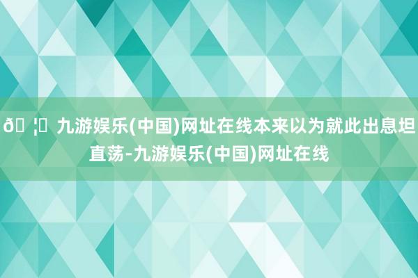 🦄九游娱乐(中国)网址在线本来以为就此出息坦直荡-九游娱乐(中国)网址在线