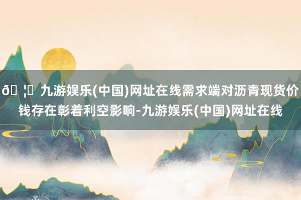 🦄九游娱乐(中国)网址在线需求端对沥青现货价钱存在彰着利空影响-九游娱乐(中国)网址在线