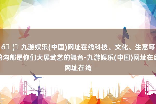 🦄九游娱乐(中国)网址在线科技、文化、生意等鸿沟都是你们大展武艺的舞台-九游娱乐(中国)网址在线