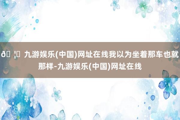 🦄九游娱乐(中国)网址在线我以为坐着那车也就那样-九游娱乐(中国)网址在线