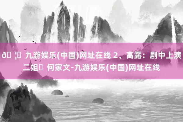 🦄九游娱乐(中国)网址在线 2、高露：剧中上演二姐‌何家文-九游娱乐(中国)网址在线