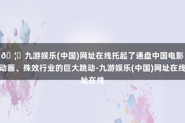 🦄九游娱乐(中国)网址在线托起了通盘中国电影动画、殊效行业的巨大跳动-九游娱乐(中国)网址在线