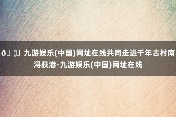 🦄九游娱乐(中国)网址在线共同走进千年古村南浔荻港-九游娱乐(中国)网址在线