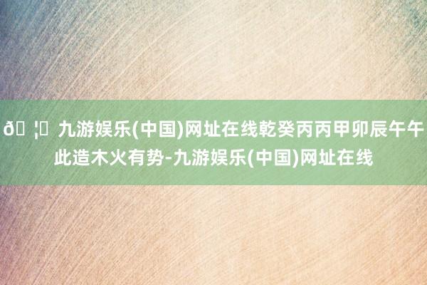 🦄九游娱乐(中国)网址在线乾癸丙丙甲卯辰午午此造木火有势-九游娱乐(中国)网址在线