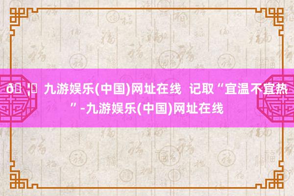 🦄九游娱乐(中国)网址在线  记取“宜温不宜热”-九游娱乐(中国)网址在线