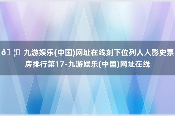 🦄九游娱乐(中国)网址在线刻下位列人人影史票房排行第17-九游娱乐(中国)网址在线