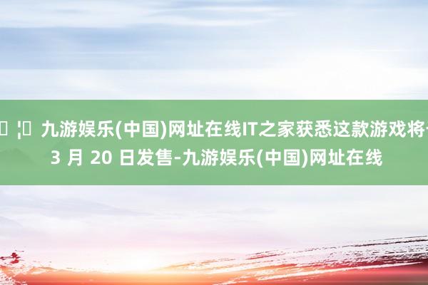 🦄九游娱乐(中国)网址在线IT之家获悉这款游戏将于 3 月 20 日发售-九游娱乐(中国)网址在线