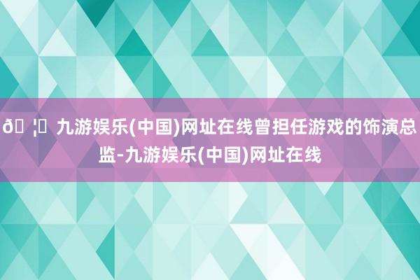 🦄九游娱乐(中国)网址在线曾担任游戏的饰演总监-九游娱乐(中国)网址在线