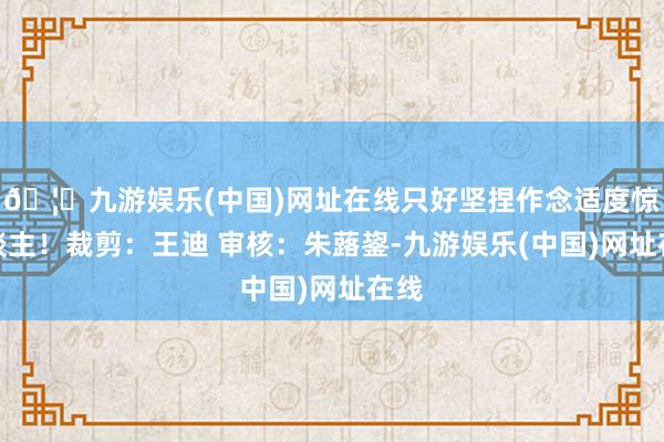 🦄九游娱乐(中国)网址在线只好坚捏作念适度惊东谈主！裁剪：王迪 审核：朱蕗鋆-九游娱乐(中国)网址在线