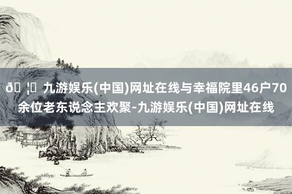 🦄九游娱乐(中国)网址在线与幸福院里46户70余位老东说念主欢聚-九游娱乐(中国)网址在线