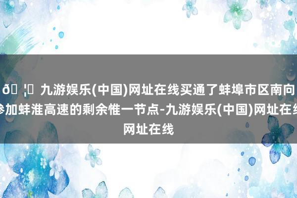 🦄九游娱乐(中国)网址在线买通了蚌埠市区南向参加蚌淮高速的剩余惟一节点-九游娱乐(中国)网址在线