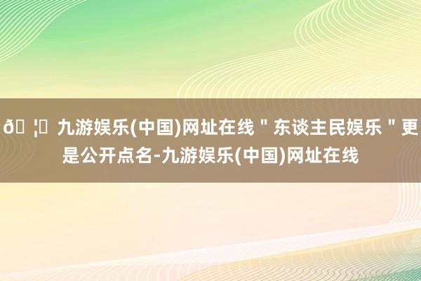 🦄九游娱乐(中国)网址在线＂东谈主民娱乐＂更是公开点名-九游娱乐(中国)网址在线