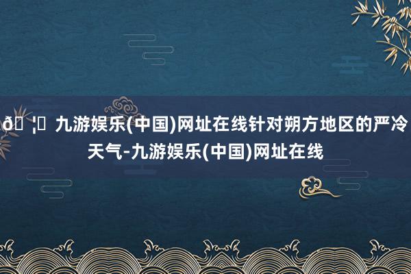 🦄九游娱乐(中国)网址在线针对朔方地区的严冷天气-九游娱乐(中国)网址在线