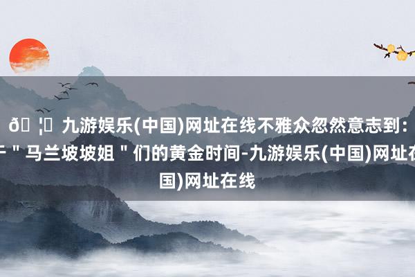 🦄九游娱乐(中国)网址在线不雅众忽然意志到：属于＂马兰坡坡姐＂们的黄金时间-九游娱乐(中国)网址在线